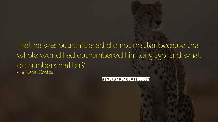 Ta-Nehisi Coates Quotes: That he was outnumbered did not matter because the whole world had outnumbered him long ago, and what do numbers matter?