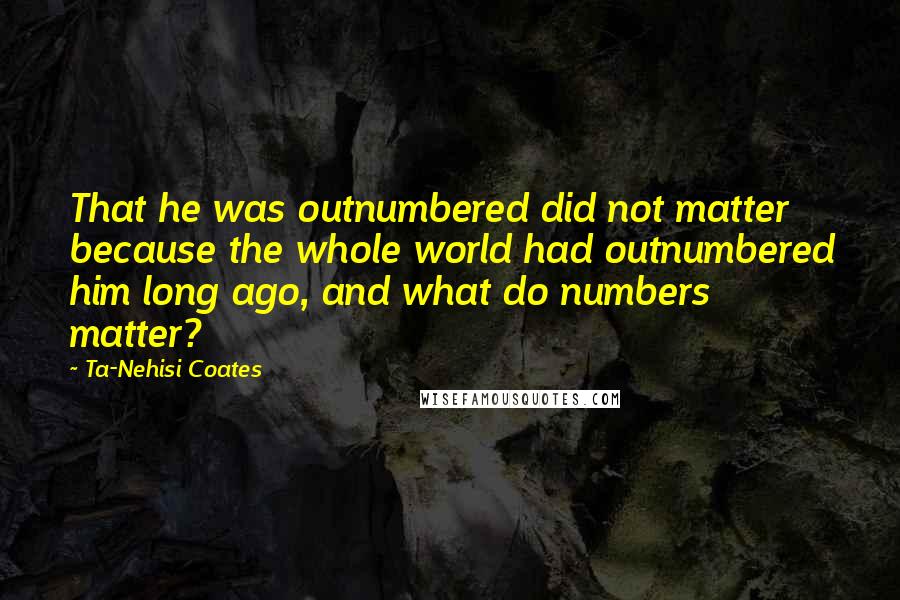 Ta-Nehisi Coates Quotes: That he was outnumbered did not matter because the whole world had outnumbered him long ago, and what do numbers matter?