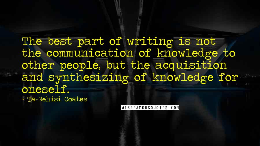 Ta-Nehisi Coates Quotes: The best part of writing is not the communication of knowledge to other people, but the acquisition and synthesizing of knowledge for oneself.