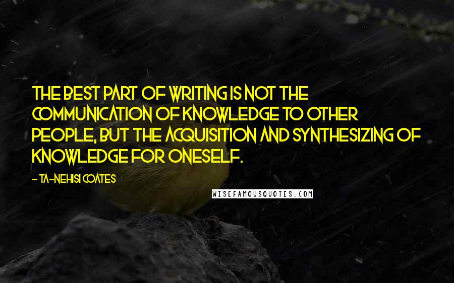 Ta-Nehisi Coates Quotes: The best part of writing is not the communication of knowledge to other people, but the acquisition and synthesizing of knowledge for oneself.