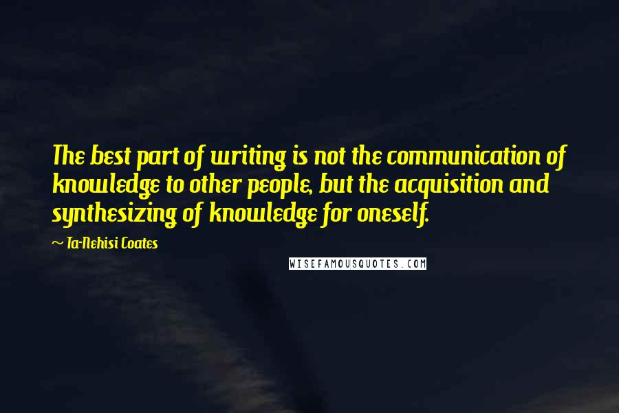 Ta-Nehisi Coates Quotes: The best part of writing is not the communication of knowledge to other people, but the acquisition and synthesizing of knowledge for oneself.