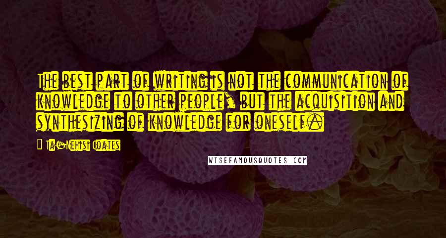 Ta-Nehisi Coates Quotes: The best part of writing is not the communication of knowledge to other people, but the acquisition and synthesizing of knowledge for oneself.