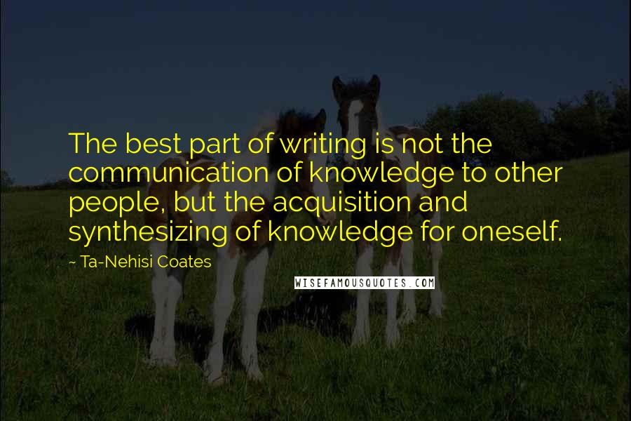 Ta-Nehisi Coates Quotes: The best part of writing is not the communication of knowledge to other people, but the acquisition and synthesizing of knowledge for oneself.