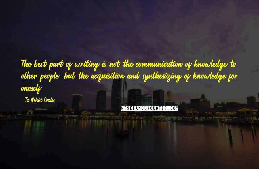 Ta-Nehisi Coates Quotes: The best part of writing is not the communication of knowledge to other people, but the acquisition and synthesizing of knowledge for oneself.