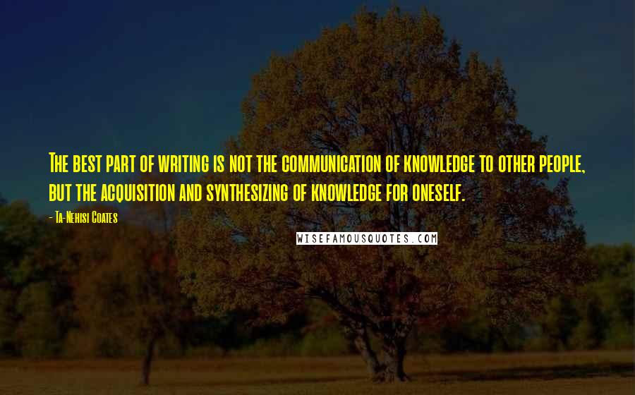 Ta-Nehisi Coates Quotes: The best part of writing is not the communication of knowledge to other people, but the acquisition and synthesizing of knowledge for oneself.