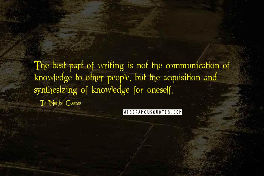 Ta-Nehisi Coates Quotes: The best part of writing is not the communication of knowledge to other people, but the acquisition and synthesizing of knowledge for oneself.
