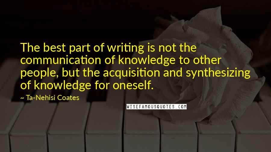 Ta-Nehisi Coates Quotes: The best part of writing is not the communication of knowledge to other people, but the acquisition and synthesizing of knowledge for oneself.