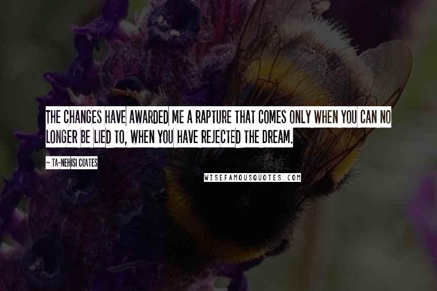 Ta-Nehisi Coates Quotes: The changes have awarded me a rapture that comes only when you can no longer be lied to, when you have rejected the Dream.