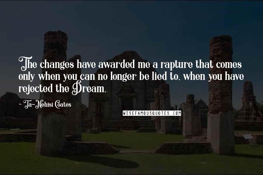 Ta-Nehisi Coates Quotes: The changes have awarded me a rapture that comes only when you can no longer be lied to, when you have rejected the Dream.
