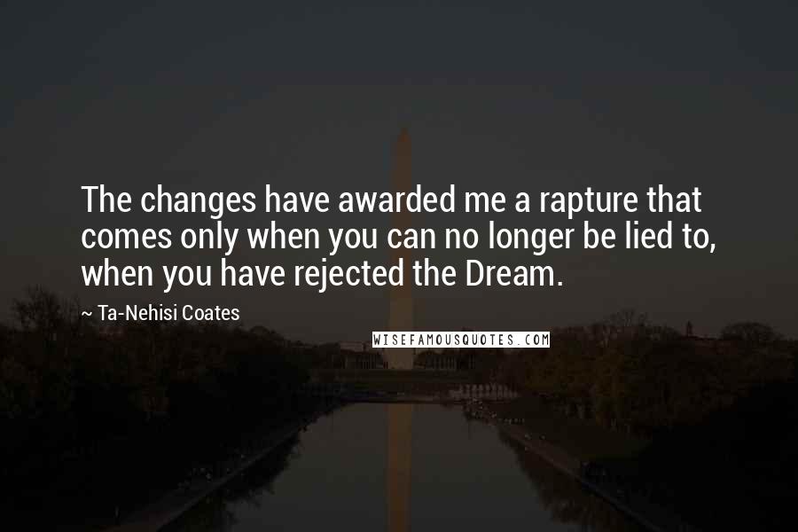 Ta-Nehisi Coates Quotes: The changes have awarded me a rapture that comes only when you can no longer be lied to, when you have rejected the Dream.