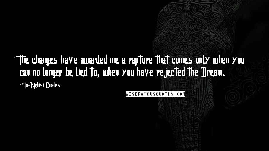 Ta-Nehisi Coates Quotes: The changes have awarded me a rapture that comes only when you can no longer be lied to, when you have rejected the Dream.