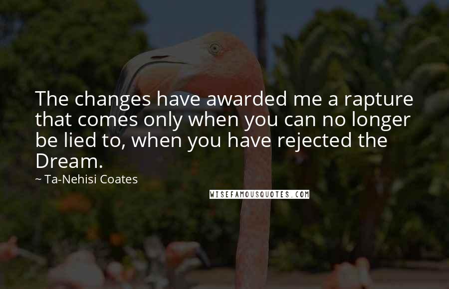 Ta-Nehisi Coates Quotes: The changes have awarded me a rapture that comes only when you can no longer be lied to, when you have rejected the Dream.