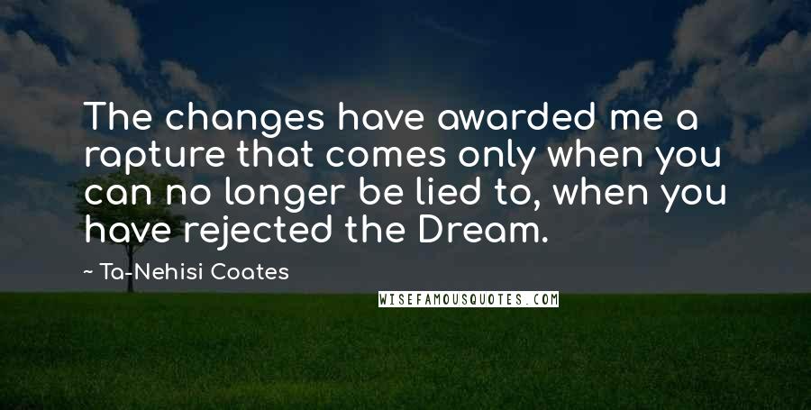 Ta-Nehisi Coates Quotes: The changes have awarded me a rapture that comes only when you can no longer be lied to, when you have rejected the Dream.