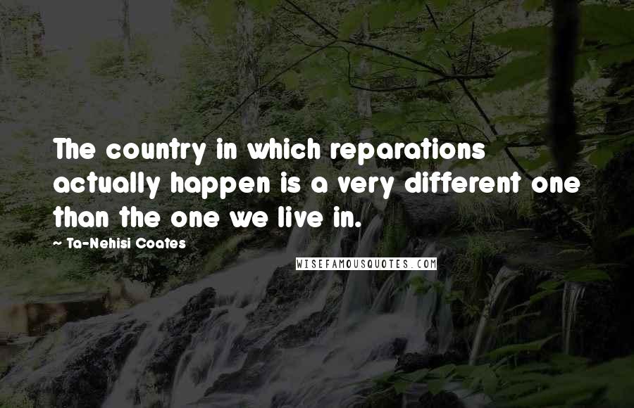 Ta-Nehisi Coates Quotes: The country in which reparations actually happen is a very different one than the one we live in.