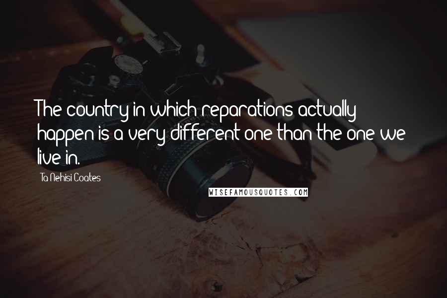 Ta-Nehisi Coates Quotes: The country in which reparations actually happen is a very different one than the one we live in.