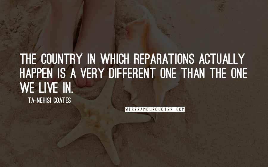 Ta-Nehisi Coates Quotes: The country in which reparations actually happen is a very different one than the one we live in.