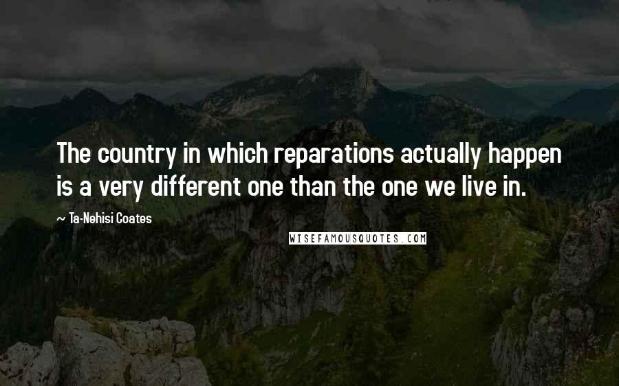 Ta-Nehisi Coates Quotes: The country in which reparations actually happen is a very different one than the one we live in.