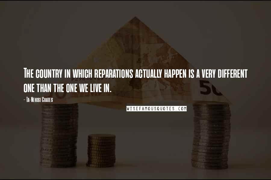 Ta-Nehisi Coates Quotes: The country in which reparations actually happen is a very different one than the one we live in.