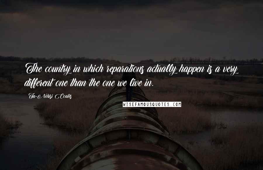 Ta-Nehisi Coates Quotes: The country in which reparations actually happen is a very different one than the one we live in.