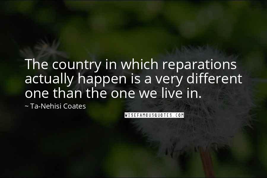 Ta-Nehisi Coates Quotes: The country in which reparations actually happen is a very different one than the one we live in.
