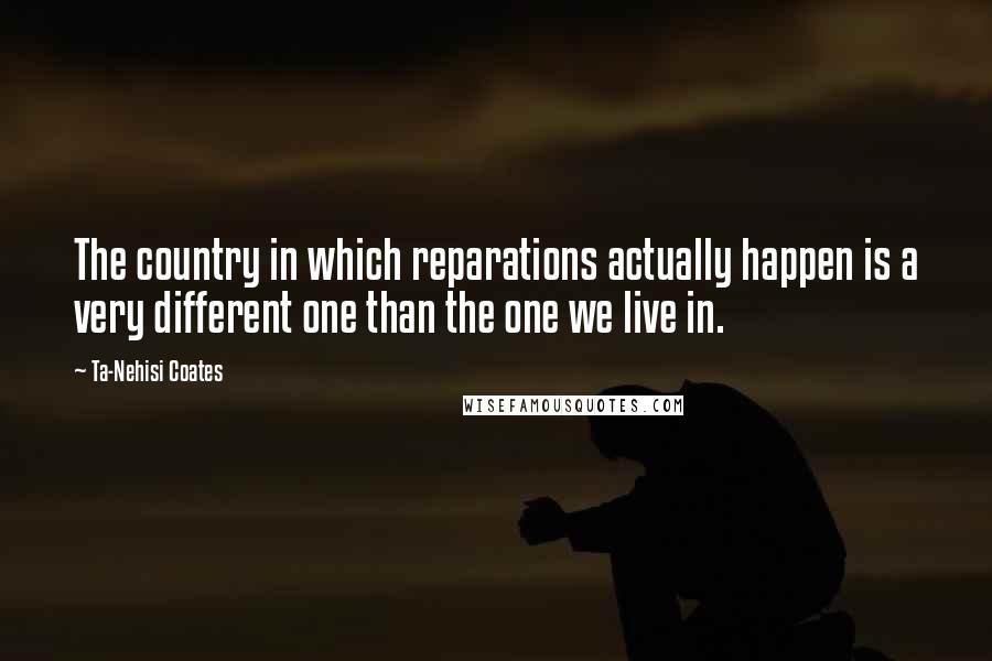 Ta-Nehisi Coates Quotes: The country in which reparations actually happen is a very different one than the one we live in.