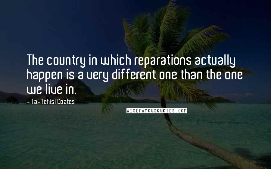 Ta-Nehisi Coates Quotes: The country in which reparations actually happen is a very different one than the one we live in.