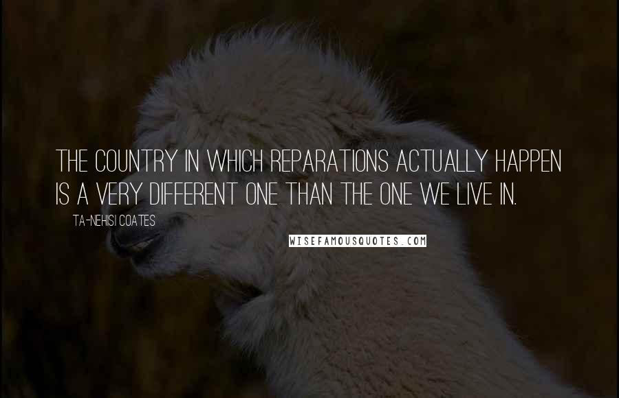 Ta-Nehisi Coates Quotes: The country in which reparations actually happen is a very different one than the one we live in.