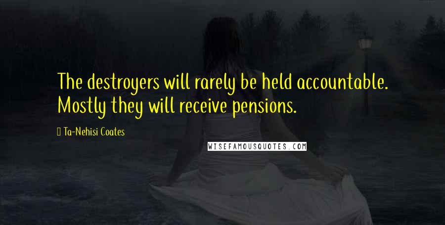 Ta-Nehisi Coates Quotes: The destroyers will rarely be held accountable. Mostly they will receive pensions.