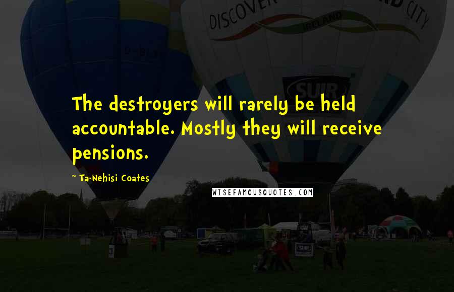 Ta-Nehisi Coates Quotes: The destroyers will rarely be held accountable. Mostly they will receive pensions.