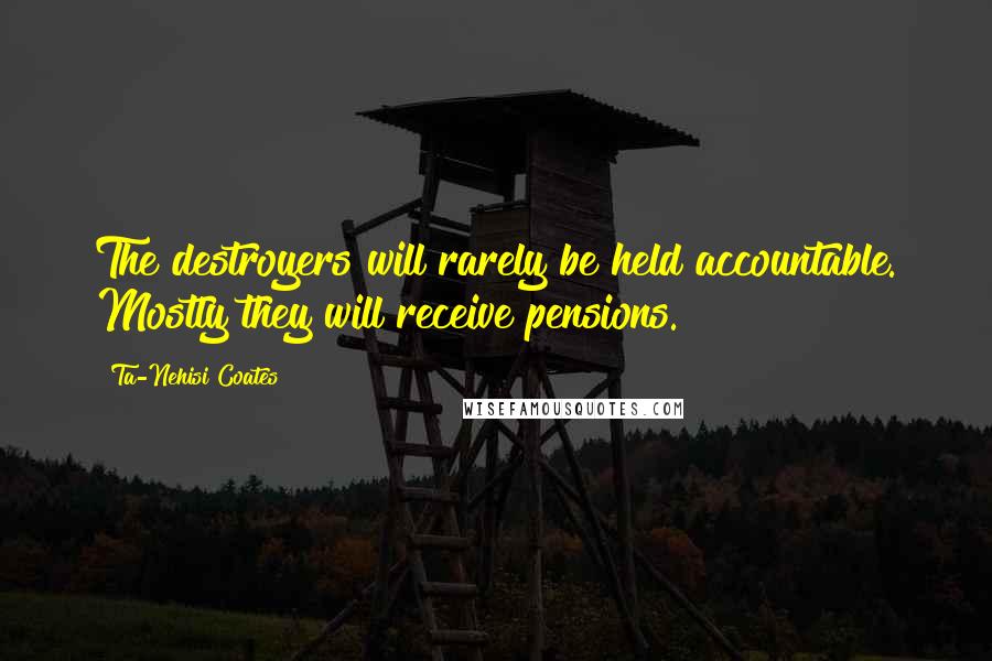 Ta-Nehisi Coates Quotes: The destroyers will rarely be held accountable. Mostly they will receive pensions.