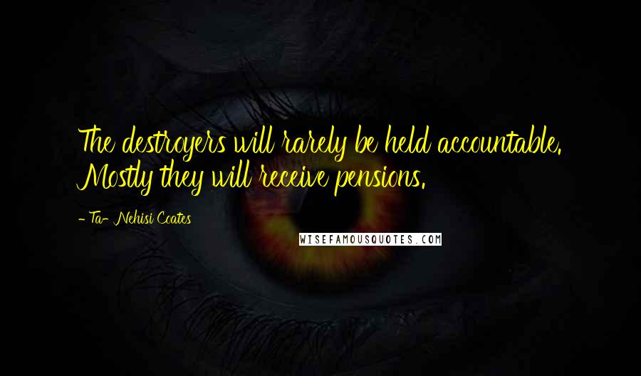 Ta-Nehisi Coates Quotes: The destroyers will rarely be held accountable. Mostly they will receive pensions.