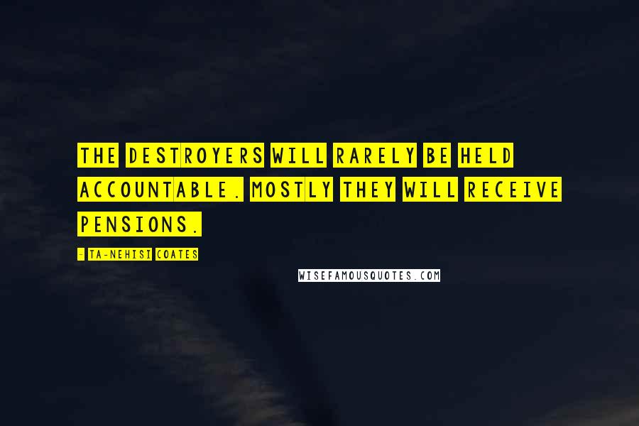 Ta-Nehisi Coates Quotes: The destroyers will rarely be held accountable. Mostly they will receive pensions.