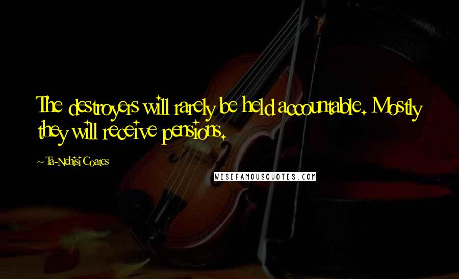 Ta-Nehisi Coates Quotes: The destroyers will rarely be held accountable. Mostly they will receive pensions.
