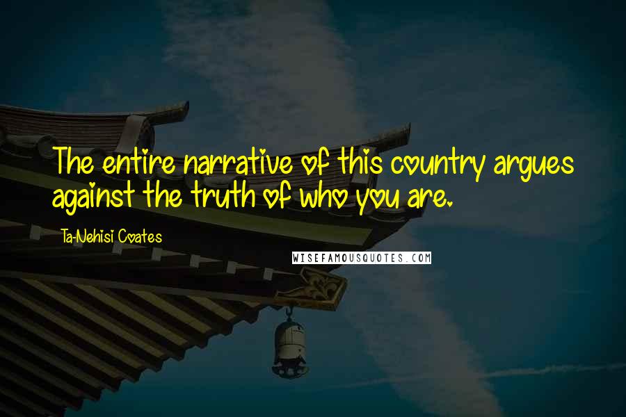 Ta-Nehisi Coates Quotes: The entire narrative of this country argues against the truth of who you are.