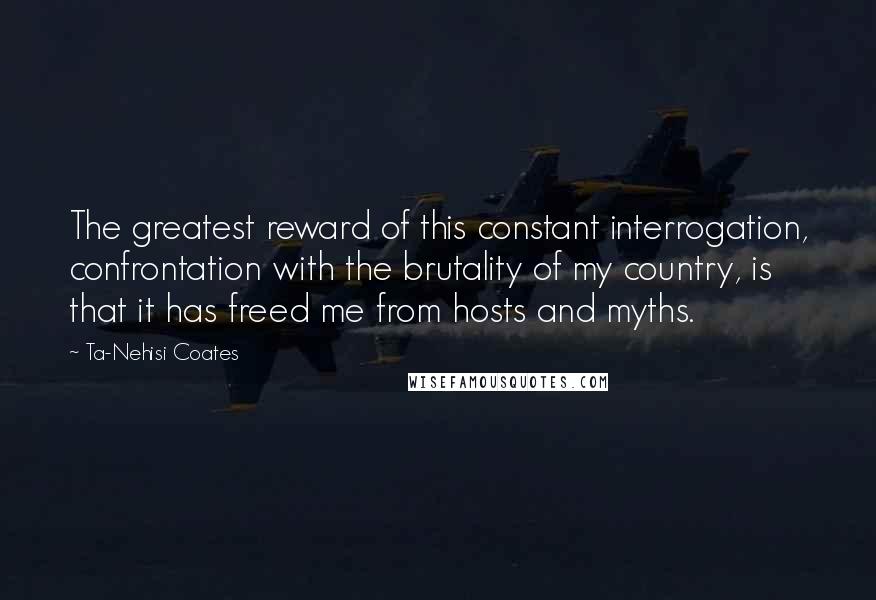 Ta-Nehisi Coates Quotes: The greatest reward of this constant interrogation, confrontation with the brutality of my country, is that it has freed me from hosts and myths.