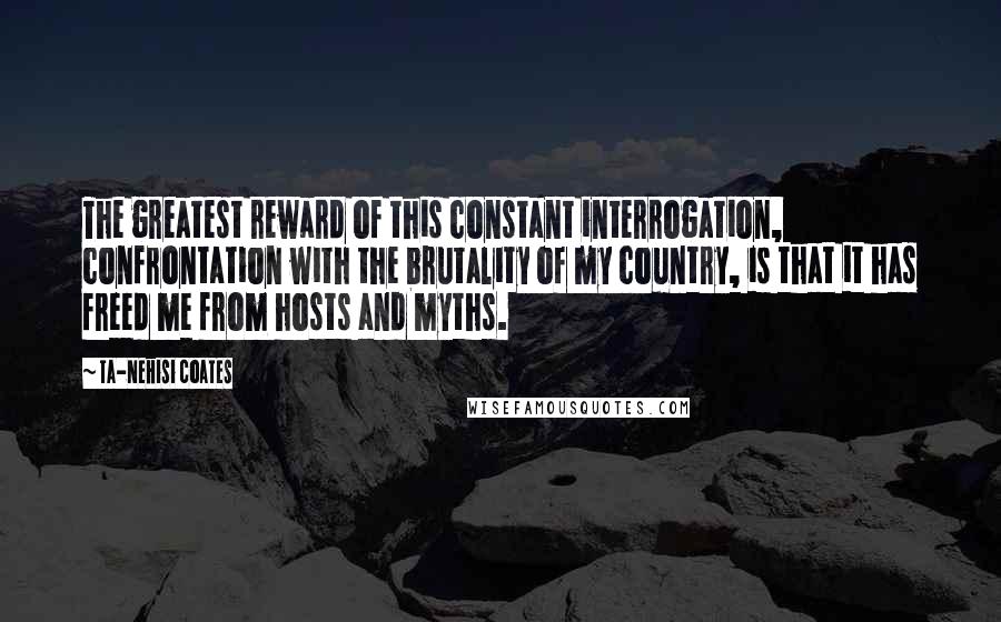 Ta-Nehisi Coates Quotes: The greatest reward of this constant interrogation, confrontation with the brutality of my country, is that it has freed me from hosts and myths.