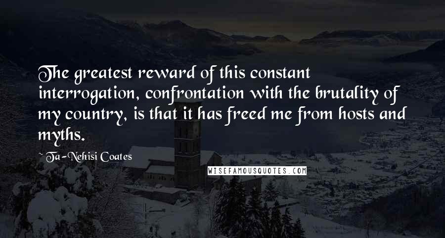 Ta-Nehisi Coates Quotes: The greatest reward of this constant interrogation, confrontation with the brutality of my country, is that it has freed me from hosts and myths.