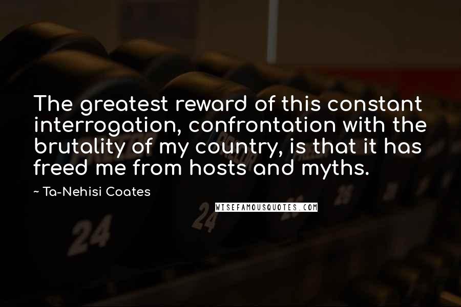 Ta-Nehisi Coates Quotes: The greatest reward of this constant interrogation, confrontation with the brutality of my country, is that it has freed me from hosts and myths.