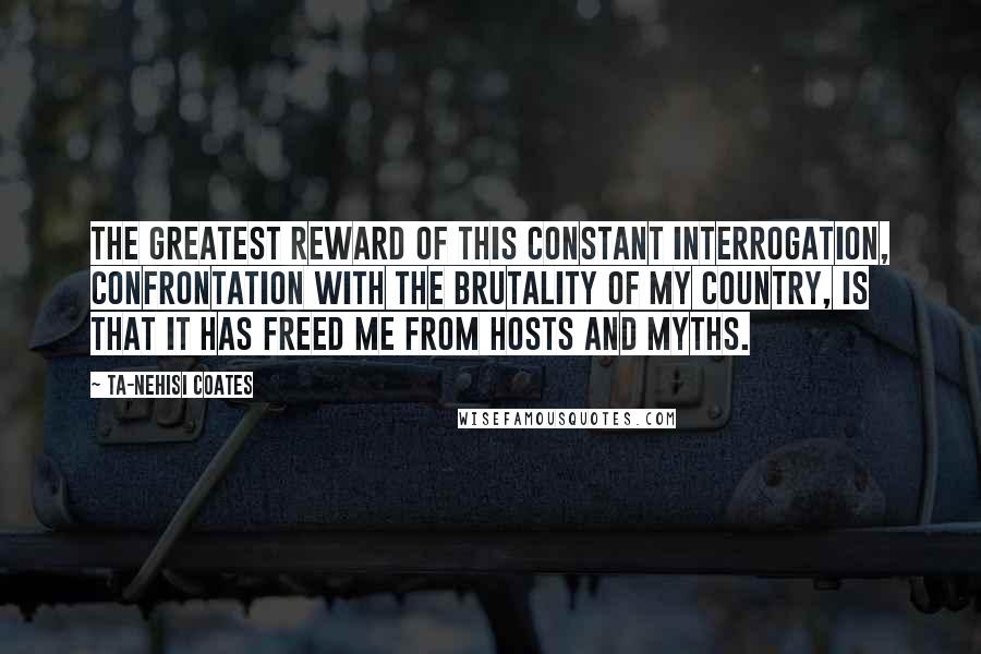 Ta-Nehisi Coates Quotes: The greatest reward of this constant interrogation, confrontation with the brutality of my country, is that it has freed me from hosts and myths.