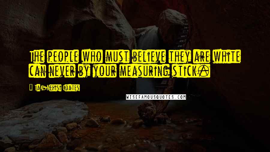 Ta-Nehisi Coates Quotes: The people who must believe they are white can never by your measuring stick.