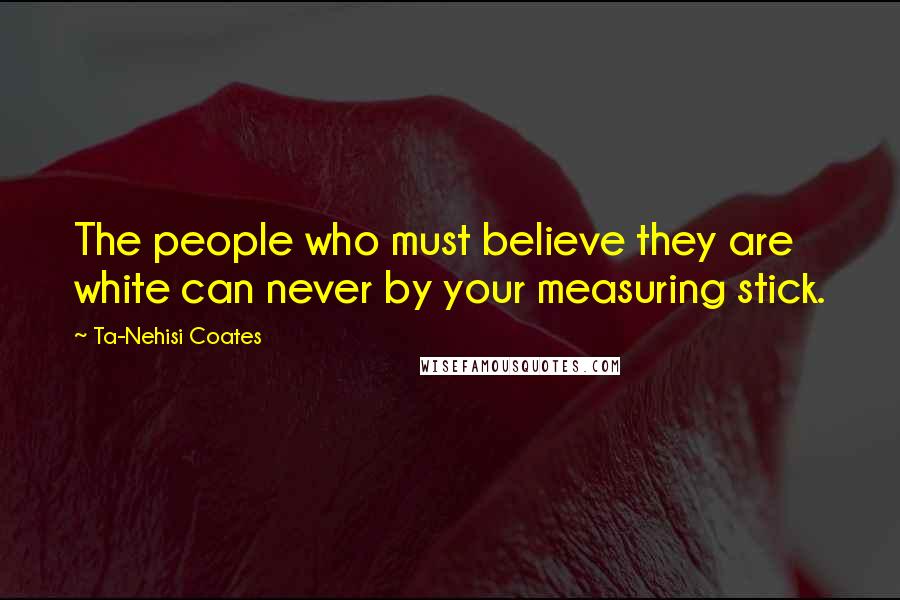 Ta-Nehisi Coates Quotes: The people who must believe they are white can never by your measuring stick.