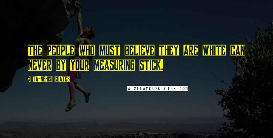 Ta-Nehisi Coates Quotes: The people who must believe they are white can never by your measuring stick.
