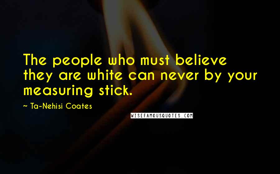 Ta-Nehisi Coates Quotes: The people who must believe they are white can never by your measuring stick.