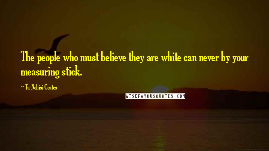 Ta-Nehisi Coates Quotes: The people who must believe they are white can never by your measuring stick.