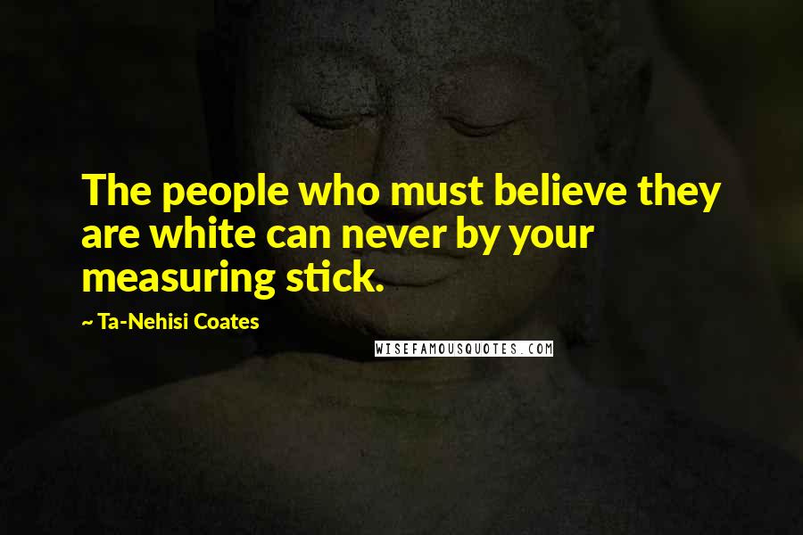 Ta-Nehisi Coates Quotes: The people who must believe they are white can never by your measuring stick.