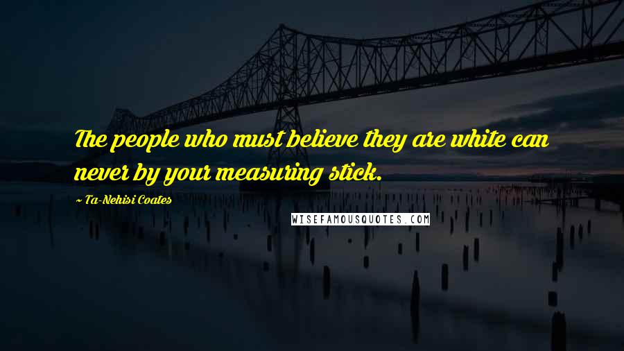 Ta-Nehisi Coates Quotes: The people who must believe they are white can never by your measuring stick.