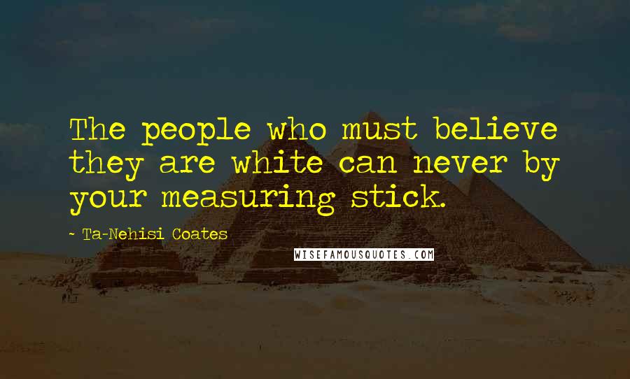 Ta-Nehisi Coates Quotes: The people who must believe they are white can never by your measuring stick.