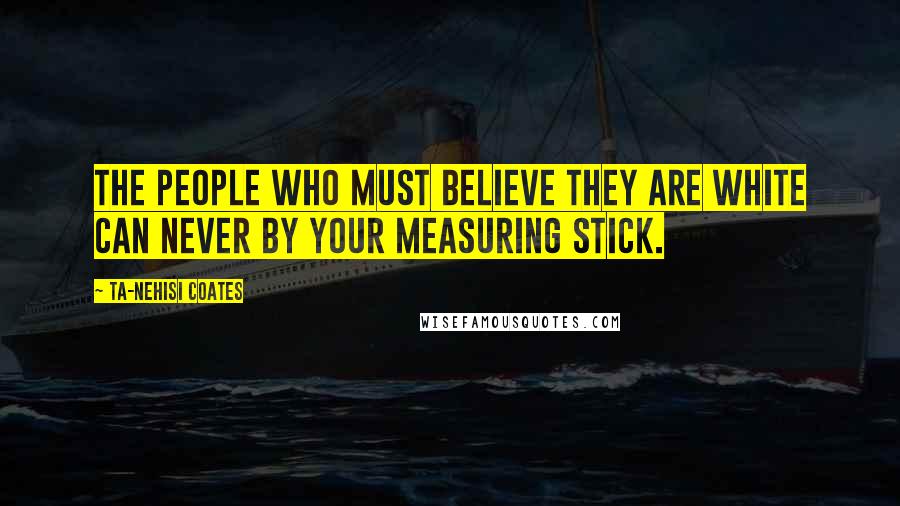 Ta-Nehisi Coates Quotes: The people who must believe they are white can never by your measuring stick.