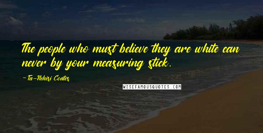 Ta-Nehisi Coates Quotes: The people who must believe they are white can never by your measuring stick.