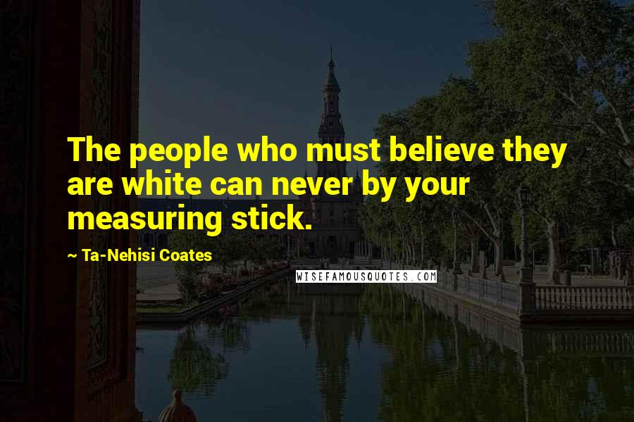 Ta-Nehisi Coates Quotes: The people who must believe they are white can never by your measuring stick.